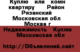 Куплю 1 или 2 комн. квартиру!!! › Район ­ Рязанский - Московская обл., Москва г. Недвижимость » Куплю   . Московская обл.